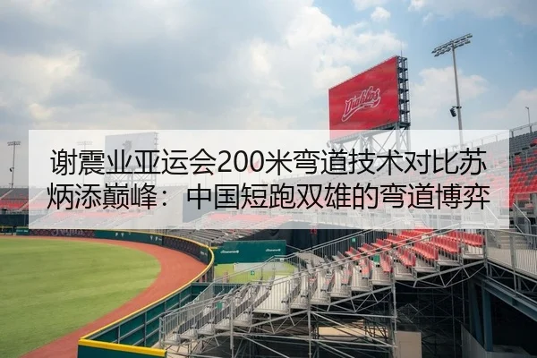 谢震业亚运会200米弯道技术对比苏炳添巅峰：中国短跑双雄的弯道博弈